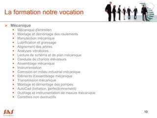 La formation notre vocation
 Mécanique
      Mécanique d'entretien
      Montage et démontage des roulements
      Manutention mécanique
      Lubrification et graissage
      Alignement des arbres
      Analyses vibratoires
      Lecture de schéma et de plan mécanique
      Conduite de chariots élévateurs
      Assemblage mécanique
      Instrumentation
      Corrosion en milieu industriel mécanique
      Eléments d'assemblage mécanique
      Transmission mécanique
      Montage et démontage des pompes
      AutoCad (Initiation, perfectionnement)
      Outillage et instrumentation de mesure mécanique
      Contrôles non destructifs



                                                          10
 