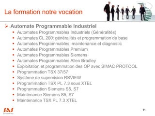 La formation notre vocation

 Automate Programmable Industriel
     Automates Programmables Industriels (Généralités)
     Automates CL 200: généralités et programmation de base
     Automates Programmables: maintenance et diagnostic
     Automates Programmables Premium
     Automates Programmables Siemens
     Automates Programmables Allen Bradley
     Exploitation et programmation des OP avec SIMAC PROTOOL
     Programmation TSX 37/57
     Système de supervision RSVIEW
     Programmation TSX PL 7.3 sous XTEL
     Programmation Siemens S5, S7
     Maintenance Siemens S5, S7
     Maintenance TSX PL 7.3 XTEL

                                                                11
 