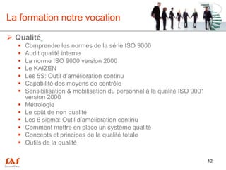 La formation notre vocation

 Qualité
      Comprendre les normes de la série ISO 9000
      Audit qualité interne
      La norme ISO 9000 version 2000
      Le KAIZEN
      Les 5S: Outil d’amélioration continu
      Capabilité des moyens de contrôle
      Sensibilisation & mobilisation du personnel à la qualité ISO 9001
       version 2000
      Métrologie
      Le coût de non qualité
      Les 6 sigma: Outil d’amélioration continu
      Comment mettre en place un système qualité
      Concepts et principes de la qualité totale
      Outils de la qualité

                                                                           12
 