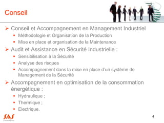 Conseil

 Conseil et Accompagnement en Management Industriel
    Méthodologie et Organisation de la Production
    Mise en place et organisation de la Maintenance
 Audit et Assistance en Sécurité Industrielle :
    Sensibilisation à la Sécurité
    Analyse des risques
    Accompagnement dans la mise en place d’un système de
     Management de la Sécurité
 Accompagnement en optimisation de la consommation
  énergétique :
    Hydraulique ;
    Thermique ;
    Electrique.
                                                            4
 