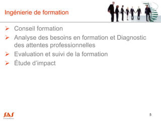 Ingénierie de formation

 Conseil formation
 Analyse des besoins en formation et Diagnostic
  des attentes professionnelles
 Evaluation et suivi de la formation
 Étude d’impact




                                                   5
 