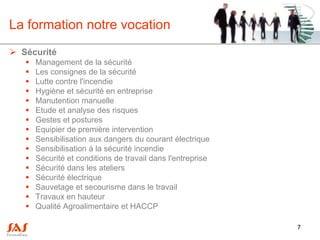 La formation notre vocation
 Sécurité
      Management de la sécurité
      Les consignes de la sécurité
      Lutte contre l'incendie
      Hygiène et sécurité en entreprise
      Manutention manuelle
      Etude et analyse des risques
      Gestes et postures
      Equipier de première intervention
      Sensibilisation aux dangers du courant électrique
      Sensibilisation à la sécurité incendie
      Sécurité et conditions de travail dans l'entreprise
      Sécurité dans les ateliers
      Sécurité électrique
      Sauvetage et secourisme dans le travail
      Travaux en hauteur
      Qualité Agroalimentaire et HACCP

                                                             7
 