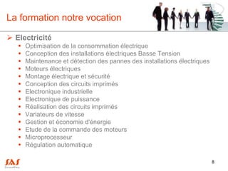 La formation notre vocation

 Electricité
      Optimisation de la consommation électrique
      Conception des installations électriques Basse Tension
      Maintenance et détection des pannes des installations électriques
      Moteurs électriques
      Montage électrique et sécurité
      Conception des circuits imprimés
      Electronique industrielle
      Electronique de puissance
      Réalisation des circuits imprimés
      Variateurs de vitesse
      Gestion et économie d'énergie
      Etude de la commande des moteurs
      Microprocesseur
      Régulation automatique

                                                                           8
 