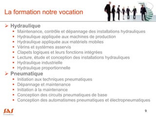 La formation notre vocation

 Hydraulique
     Maintenance, contrôle et dépannage des installations hydrauliques
     Hydraulique appliquée aux machines de production
     Hydraulique appliquée aux matériels mobiles
     Vérins et systèmes asservis
     Clapets logiques et leurs fonctions intégrées
     Lecture, étude et conception des installations hydrauliques
     Hydraulique industrielle
     Hydraulique proportionnelle
 Pneumatique
     Initiation aux techniques pneumatiques
     Dépannage et maintenance
     Initiation à la maintenance
     Conception des circuits pneumatiques de base
     Conception des automatismes pneumatiques et électropneumatiques

                                                                      9
 
