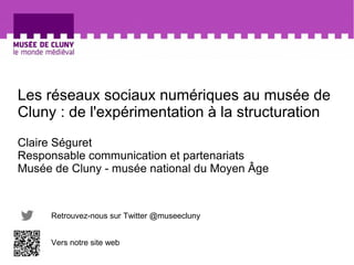 Les réseaux sociaux numériques au musée de 
Cluny : de l'expérimentation à la structuration 
Claire Séguret 
Responsable communication et partenariats 
Musée de Cluny - musée national du Moyen Âge 
Retrouvez-nous sur Twitter @museecluny 
Vers notre site web 
 