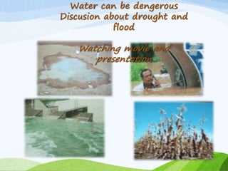 Water can be dengerous
Discusion about drought and
flood
Watching movie and
presentation
 