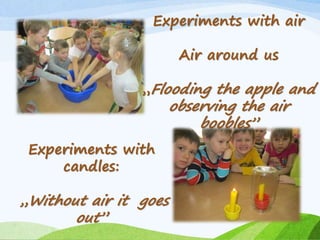Experiments with air
Air around us
„Flooding the apple and
observing the air
boobles”
Experiments with
candles:
„Without air it goes
out”
 