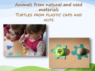 Animals from natural and used 
materials 
TURTLES FROM PLASTIC CAPS AND 
NUTS 
 