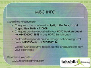 MISC INFO Modalities for payment Cheques to be couriered to  1/44, Lalita Park, Laxmi Nagar, New Delhi – 110008 Cheques can be deposited in our  HDFC Bank Account no. 01442000012558  in any HDFC Bank Branch For transferring funds on-line through net-banking NEFT, b ranch  IFSC Code  is:  HDFC0000144 Call for Our exécutive to pick-up the cheque/cash from your door-steps Reference websites: www.takshilalearning.com 
