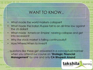 WANT TO KNOW.. What made the world markets collapse? What made the Indian Rupee fall to an all-time low against the US dollar? What made ‘American Empire’ nearing collapse and get into recession? Why the stock market is falling continuously? How/Where/When to invest? .. questions like these get answered in a conceptual manner when you attend our course on  ‘Strategic Financial Management’  by one and only  CA Bhupesh Anand 