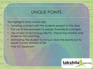 UNIQUE POINTS The highlights of his classes are: Amazing connect with the students present in the class Full use of live examples to explain theoretical concepts Use of best of technology like PC, Interactive monitor and projector for coaching Motivating the student to not just clear the exams but to excel in every domain of life Fully AC classroom 