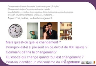 Changement d’heure,d’adresse ou de carte grise (Google)
Changement de job,d’appartement ou de mobile
Mondialisation,ré volution technologique, biotechnologies,nanotechnologies,
pression environnement,crise ,menaces, mutations…

Aujourd’hui,partout, tout est changement.

Mais qu’est-ce que le changement ?
Pourquoi est-il si pré sent en ce dé but de XXI siè cle ?
Comment dé finir le changement?
Qu’est-ce qui change quand tout est changement ?
Peut-on identifier un mé canisme du changement ?

 