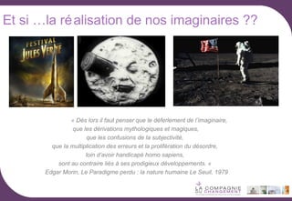 Et si …la ré alisation de nos imaginaires ??

« Dès lors il faut penser que le déferlement de l’imaginaire,
que les dérivations mythologiques et magiques,
que les confusions de la subjectivité,
que la multiplication des erreurs et la prolifération du désordre,
loin d‘avoir handicapé homo sapiens,
sont au contraire liés à ses prodigieux développements. «
Edgar Morin, Le Paradigme perdu : la nature humaine Le Seuil, 1979

 