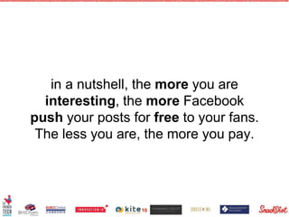 in a nutshell, the more you are
interesting, the more Facebook
push your posts for free to your fans.
The less you are, the more you pay.
10
 