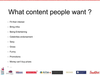 What content people want ?
• Fit their interest
• Bring infos
• Being Entertaining
• Celebrities endorsement
• Sexy
• Gross
• Funny
• Promotions
• Money can’t buy prizes
• …
18
 