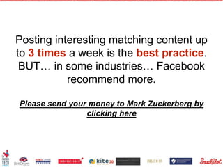 Posting interesting matching content up
to 3 times a week is the best practice.
BUT… in some industries… Facebook
recommend more.
Please send your money to Mark Zuckerberg by
clicking here
30
 
