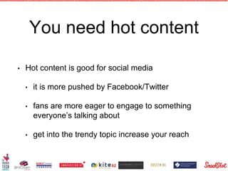 You need hot content
• Hot content is good for social media
• it is more pushed by Facebook/Twitter
• fans are more eager to engage to something
everyone’s talking about
• get into the trendy topic increase your reach
62
 