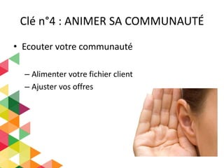 Clé n°4 : ANIMER SA COMMUNAUTÉ
• Ecouter votre communauté
– Alimenter votre fichier client
– Ajuster vos offres
 