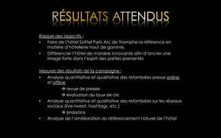 Rappel des objectifs :
•  Faire de l’hôtel Sofitel Paris Arc de Triomphe la référence en
matière d’hôtellerie haut de gamme.
•  Différencier l’hôtel de manière innovante afin d’ancrer une
image forte dans l’esprit des parties prenantes
Mesures des résultats de la campagne :
•  Analyse quantitative et qualitative des retombées presse online
et offline
à revue de presse
à évaluation du taux de clic
•  Analyse quantitative et qualitative des retombées sur les réseaux
sociaux (live-tweet, hashtags, etc.)
à analytics
•  Analyse de l’amélioration du référencement naturel de l’hôtel

 
