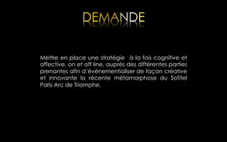 Mettre en place une stratégie à la fois cognitive et
affective, on et off line, auprès des différentes parties
prenantes afin d’évènementialiser de façon créative
et innovante la récente métamorphose du Sofitel
Paris Arc de Triomphe.

 