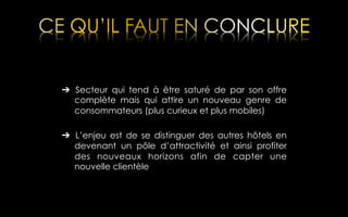 ➔  Secteur qui tend à être saturé de par son offre
complète mais qui attire un nouveau genre de
consommateurs (plus curieux et plus mobiles)
➔  L’enjeu est de se distinguer des autres hôtels en
devenant un pôle d’attractivité et ainsi profiter
des nouveaux horizons afin de capter une
nouvelle clientèle

 