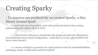 Creating Sparky
- To improve our productivity we created Sparky, a thin
library around Spark
=> read/write Avro from HDFS, work with partitioned data by time, testing,
benchmarking ML utilities (ROC & AUC)
=> a job structure allowing to standardize jobs design and add some abstractions
around SparkContext and job configuration - could allow us to have shared RDD (Job
Server from Ooyala?)
=> a maven archetype to generate new spark projects ready for production (debian
packaging, scripts, configuration and job template)
 