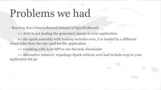Problems we had
- Reading Avro GenericRecord instead of SpecificRecord
=> Avro is not finding the generated classes in your application
=> the spark assembly with hadoop includes avro, it is loaded by a different
classloader than the one used for the application
=> tweaking with Avro API to use the task classloader
=> alternative solution: repackage Spark without avro and include avro in your
application fat jar
 
