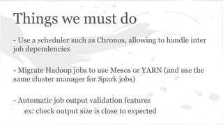 Things we must do
- Use a scheduler such as Chronos, allowing to handle inter
job dependencies
- Migrate Hadoop jobs to use Mesos or YARN (and use the
same cluster manager for Spark jobs)
- Automatic job output validation features
ex: check output size is close to expected
 