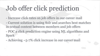 Job offer click prediction
- Increase click rates on job offers in our career mail
- Current solution is using Solr and searches best matches
in textual content between members and job offers
- POC a click prediction engine using ML algorithms and
Spark
- Achieving ~5-7% click increase in our career mail
 