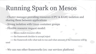 Running Spark on Mesos
- Cluster manager providing resources (CPU & RAM) isolation and
sharing them between applications
- Strong isolation with Linux container groups
- Flexible resource request model:
=> Mesos makes resource offers
=> the framework decides to accept/reject
=> the framework tells what task to run and what amount of the resources will be
used
- We can run other frameworks (ex: our services platform)
 