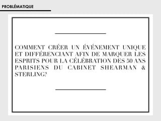 PROBLÉMATIQUE

COMMENT CRÉER UN ÉVÉNEMENT UNIQUE
ET DIFFÉRENCIANT AFIN DE MARQUER LES
ESPRITS POUR LA CÉLÉBRATION DES 50 ANS
PARISIENS DU CABINET SHEARMAN 
STERLING? 

 