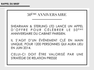 RAPPEL DU BRIEF

50ÈME ANNIVERSAIRE
SHEARMAN  STERLING LTD LANCE UN APPEL
D ’ O F F R E P O U R C É L É B R E R L E 5 0ÈME
ANNIVERSAIRE DU CABINET PARISIEN.
IL S’AGIT D’UN ÉVÉNEMENT CLÉ EN MAIN
UNIQUE, POUR 1200 PERSONNES QUI AURA LIEU
EN JUIN 2014.
CELUI-CI DOIT ÊTRE VALORISÉ PAR UNE
STRATÉGIE DE RELATION PRESSE

 