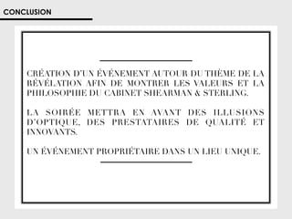 CONCLUSION

CRÉATION D’UN ÉVÉNEMENT AUTOUR DU THÈME DE LA
RÉVÉLATION AFIN DE MONTRER LES VALEURS ET LA
PHILOSOPHIE DU CABINET SHEARMAN  STERLING. 




LA SOIRÉE METTRA EN AVANT DES ILLUSIONS
D’OPTIQUE, DES PRESTATAIRES DE QUALITÉ ET
INNOVANTS. 
UN ÉVÉNEMENT PROPRIÉTAIRE DANS UN LIEU UNIQUE. 

 
