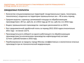 Департамент экономической политики и развития г. Москвы 24
ПОДПРОГРАММА «РЕСТРУКТУРИЗАЦИЯ И СТИМУЛИРОВАНИЕ РАЗВИТИЯ ПРОМЫШЛЕННОСТИ
В ГОРОДЕ МОСКВЕ НА 2012-2016 ГГ.»
ОЖИДАЕМЫЕ РЕЗУЛЬТАТЫ
• Количество специализированных территорий (индустриальные парки, технопарки,
технополисы), созданных на территории промышленных зон – 40 за весь период.
• Средняя выручка с единицы занимаемой площади по обрабатывающим
производствам с 28 тыс. руб./кв. м в 2012 году до 35 тыс. руб./кв. м в 2016 году;
• Индекс промышленного производства ежегодно увеличивается на 104 %.
• Рост среднемесячной заработной платы за период 2012-2016 годов относительно
2011 года - не менее 122 %.
• Производительность (оборот) на одного работающего по обрабатывающим
производствам (за исключением производства нефтепродуктов) составит
3,4 млн. рублей/человек в 2016 году.
• Перебазирование за пределы города Москвы неэффективных и экологически опасных
производств при их технологической модернизации.
 