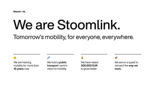 👶


We are hack
i
ng
mob
i
l
i
ty for more than
10 years now
.
Tomorrow
’
s mob
i
l
i
ty
,
for everyone
,
everywhere
.
🧬


We ho
l
d a pub
l
i
c
transport-centr
i
c
v
i
s
i
on to mob
i
l
i
ty
.
💰


We have ra
i
sed
300
.
000 EU
R
 
to grow faster
.
🚀


We are on a quest to
re
i
nvent the way we
work
.
We are Stoom
l
i
nk
.
 