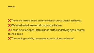 ❌ There are limited cross-communities or cross-sector initiatives.


❌ We have limited view on all ongoing initiatives.


❌ Focus is put on open-data, less so on the underlying open-source
technologies.


❌ The existing mobility ecosystems are business-oriented.
 