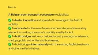 A Belgian open transport ecosystem would allow:


✅ To foster innovation and spread of knowledge in the
fi
eld of
mobility;


✅ To advocate for the role of open-source and open-data as a key
element for making tomorrow’s mobility a reality for ALL;


✅ To build bridges inside our beloved country, amongst academics,
startups, public authorities and businesses;


✅ To build bridges internationally with the existing FabMob network
and other similar initiatives.
 