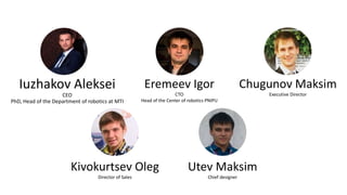 Iuzhakov Aleksei
CEO
PhD, Head of the Department of robotics at MTI
Eremeev Igor
CTO
Head of the Center of robotics PNIPU
Chugunov Maksim
Executive Director
Kivokurtsev Oleg
Director of Sales
Utev Maksim
Chief designer
 