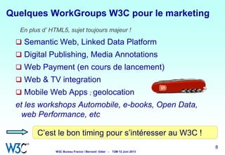 8 88 8
En plus d’ HTML5, sujet toujours majeur !
 Semantic Web, Linked Data Platform
 Digital Publishing, Media Annotations
 Web Payment (en cours de lancement)
 Web & TV integration
 Mobile Web Apps ; geolocation
et les workshops Automobile, e-books, Open Data,
web Performance, etc
Quelques WorkGroups W3C pour le marketing
C’est le bon timing pour s’intéresser au W3C !
W3C Bureau France / Bernard Odier - T2M 12 Juin 2013
 
