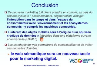 Conclusion
 Ce nouveau marketing 3.0 devra prendre en compte, en plus du

célèbre tryptique " positionnement, segmentation, ciblage",
l'interaction dans le temps et dans l'espace du
consommateur avec l'environnement et les écosystèmes
connectés - y compris les machines connectées.
 L’internet des objets mobiles sera à l’origine d’un nouveau

« déluge de données » intégrées dans une plateforme ouverte
et universelle (HTML5)
 Les standards du web permettront de contextualiser et de traiter

ces nouvelles données:


le web sémantique sera un nouveau socle
pour le marketing digital.
11

W3C Bureau France / Bernard Odier -

T2M 12 Juin 2013

11 11
11

 