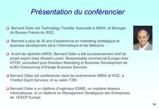 Présentation du conférencier
 Bernard Odier est Technology Transfer Associate à INRIA, et Manager

du Bureau France du W3C.
 Bernard a plus de 30 ans d’expérience en marketing stratégique et

business development dans l’informatique et les télécoms.
 Avant de rejoindre INRIA, Bernard Odier a été successivement chef de

projet export chez Alcatel-Lucent, Responsable commercial Europe chez
ATOS, consultant puis Directeur Marketing et Business Development de
la BU Outsourcing d’Orange Business Services.
 Bernard Odier est conférencier dans les évènements INRIA et W3C, à

l’Institut Esprit Services, et au salon T2M.
 Bernard Odier a un diplôme d’ingénieur ESME, un mastère réseaux

informatiques, et un diplôme en Management Stratégique des Entreprises
de l’ESCP Europe
14

14 14
14

 