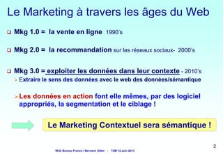Le Marketing à travers les âges du Web


Mkg 1.0 = la vente en ligne 1990’s



Mkg 2.0 = la recommandation sur les réseaux sociaux- 2000’s



Mkg 3.0 = exploiter les données dans leur contexte - 2010’s
 Extraire

le sens des données avec le web des données/sémantique

 Les

données en action font elle mêmes, par des logiciel
appropriés, la segmentation et le ciblage !

Le Marketing Contextuel sera sémantique !
2

W3C Bureau France / Bernard Odier -

T2M 12 Juin 2013

2
2

2

 
