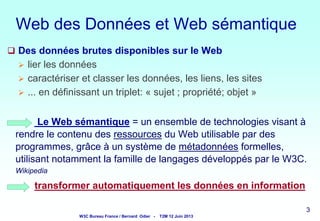 Web des Données et Web sémantique
 Des données brutes disponibles sur le Web




lier les données
caractériser et classer les données, les liens, les sites
... en définissant un triplet: « sujet ; propriété; objet »

Le Web sémantique = un ensemble de technologies visant à
rendre le contenu des ressources du Web utilisable par des
programmes, grâce à un système de métadonnées formelles,
utilisant notamment la famille de langages développés par le W3C.
Wikipedia

transformer automatiquement les données en information
3

W3C Bureau France / Bernard Odier -

T2M 12 Juin 2013

3
3

3

 