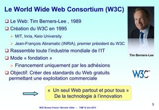 Le World Wide Web Consortium (W3C)
 Le Web: Tim Berners-Lee , 1989
 Création du W3C en 1995
 MIT, Inria, Keio University
 Jean-François Abramatic (INRIA), premier président du W3C

 Rassemble toute l’industrie mondiale de l’IT
Tim Berners-Lee

 Mode « fondation »

Financement uniquement par les adhésions
 Objectif: Créer des standards du Web gratuits
permettant une exploitation commerciale


« Un seul Web partout et pour tous »
De la technologie à l’innovation
5

W3C Bureau France / Bernard Odier -

T2M 12 Juin 2013

5
5

5

 