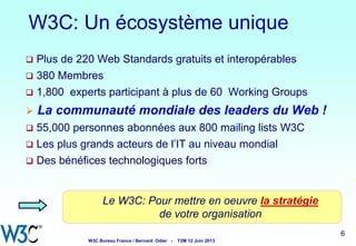 W3C: Un écosystème unique
Plus de 220 Web Standards gratuits et interopérables
 380 Membres
 1,800 experts participant à plus de 60 Working Groups




La communauté mondiale des leaders du Web !

55,000 personnes abonnées aux 800 mailing lists W3C
 Les plus grands acteurs de l’IT au niveau mondial
 Des bénéfices technologiques forts


Le W3C: Pour mettre en oeuvre la stratégie
de votre organisation
6

W3C Bureau France / Bernard Odier -

T2M 12 Juin 2013

6
6

6

 