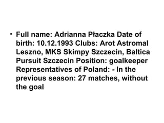 • Full name: Adrianna Płaczka Date of
birth: 10.12.1993 Clubs: Arot Astromal
Leszno, MKS Skimpy Szczecin, Baltica
Pursuit Szczecin Position: goalkeeper
Representatives of Poland: - In the
previous season: 27 matches, without
the goal

 