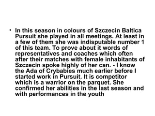 • In this season in colours of Szczecin Baltica
Pursuit she played in all meetings. At least in
a few of them she was indisputable number 1
of this team. To prove about it words of
representatives and coaches which often
after their matches with female inhabitants of
Szczecin spoke highly of her can. - I know
the Ada of Crybabies much earlier before I
started work in Pursuit. It is competitor
which is a warrior on the parquet. She
confirmed her abilities in the last season and
with performances in the youth

 