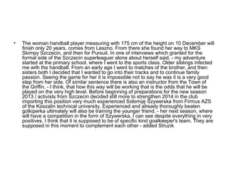 •

The woman handball player measuring with 175 cm of the height on 10 December will
finish only 20 years, comes from Leszno. From there she found her way to MKS
Skimpy Szczecin, and then for Pursuit. In one of interviews which granted for the
formal side of the Szczecin superleaguer alone about herself said. - my adventure
started at the primary school, where I went to the sports class. Older siblings infected
me with the handball. From an early age I went to matches of the brother, and then
sisters both I decided that I wanted to go into their tracks and to continue family
passion. Seeing the game for her it is impossible not to say he was it is a very good
step from her side. Of similar sentence there is also an instructor from the Town of
the Griffin. - I think, that how this way will be working that is the odds that he will be
played on the very high level. Before beginning of preparations for the new season
2013 / activists from Szczecin decided still more to strengthen 2014 in the club
importing this position very much experienced Sołomiję Szywerska from Firmus AZS
of the Koszalin technical university. Experienced and already thoroughly beaten
golkiperka ultimately will also be training the younger friend. - her next season, where
will have a competition in the form of Szywerska, I can see despite everything in very
positives. I think that it is supposed to be of specific kind goalkeeper's team. They are
supposed in this moment to complement each other - added Struzik

 