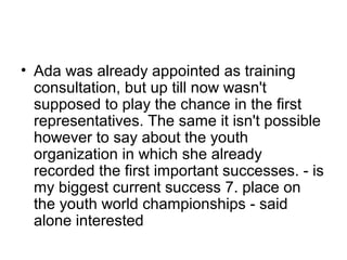 • Ada was already appointed as training
consultation, but up till now wasn't
supposed to play the chance in the first
representatives. The same it isn't possible
however to say about the youth
organization in which she already
recorded the first important successes. - is
my biggest current success 7. place on
the youth world championships - said
alone interested

 
