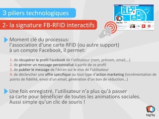 3 piliers technologiques
2- la signature FB-RFID interactifs

  Moment clé du processus:
  l’association d’une carte RFID (ou autre support)
  à un compte Facebook, il permet:
  1. de récupérer le profil Facebook de l’utilisateur (nom, prénom, email,…)
  2. de générer un message personnalisé à partir de ce profil
  3. de publier le message de l’écran sur le mur de l’utilisateur
  4. de déclencher une offre spécifique ou tout type d’action marketing (incrémentation de
  points de fidélité, envoi d’un email, génération d’un bon de réduction…)


  Une fois enregistré, l’utilisateur n’a plus qu’à passer
  sa carte pour bénéficier de toutes les animations sociales.
  Aussi simple qu’un clic de souris !
 